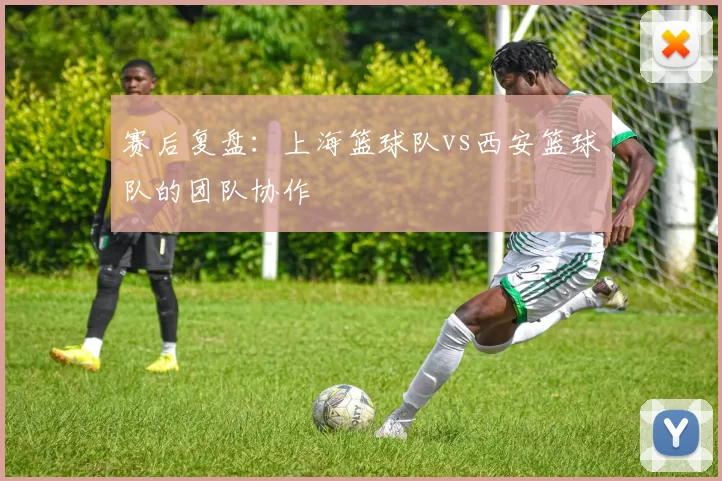 赛后复盘：上海篮球队vs西安篮球队的团队协作