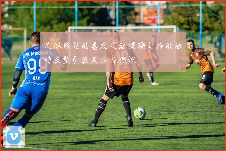 足球明星的卷发之谜揭晓是谁的独特发型引发关注与热议