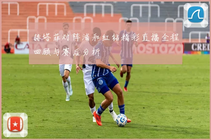 赫塔菲对阵浦和红钻精彩直播全程回顾与赛后分析