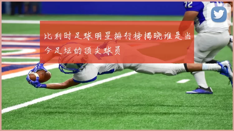 比利时足球明星排行榜揭晓谁是当今足坛的顶尖球员