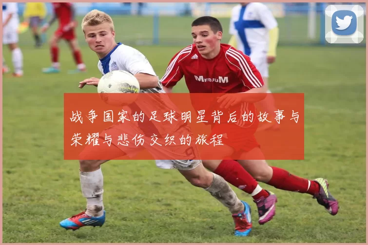 战争国家的足球明星背后的故事与荣耀与悲伤交织的旅程