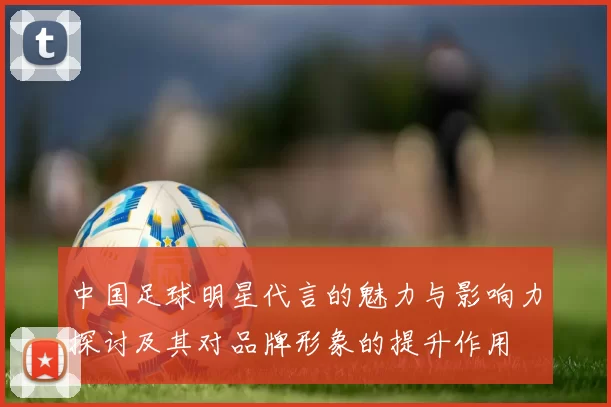 中国足球明星代言的魅力与影响力探讨及其对品牌形象的提升作用