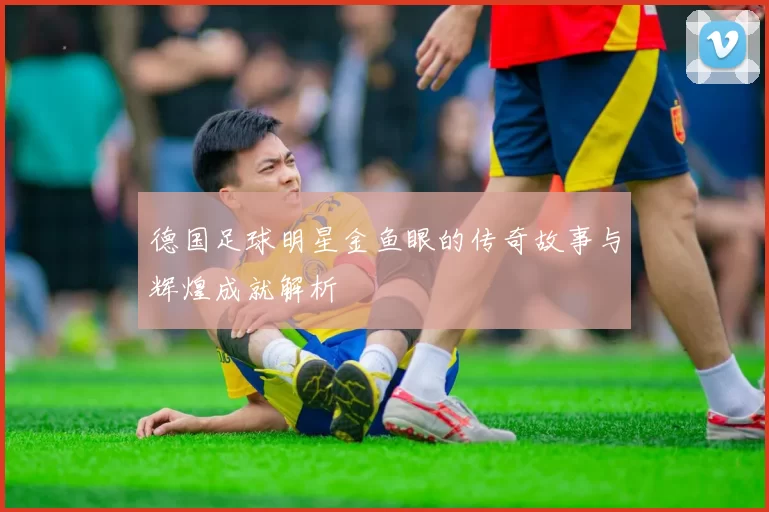 德国足球明星金鱼眼的传奇故事与辉煌成就解析