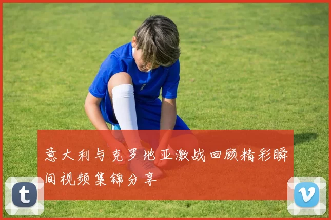 意大利与克罗地亚激战回顾精彩瞬间视频集锦分享
