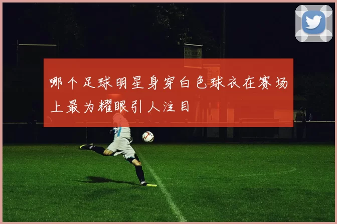 哪个足球明星身穿白色球衣在赛场上最为耀眼引人注目