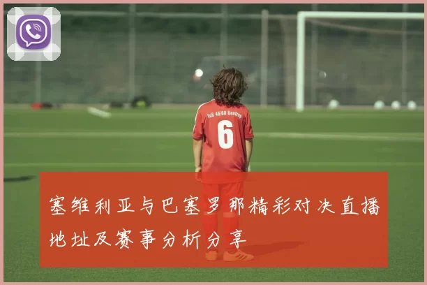 塞维利亚与巴塞罗那精彩对决直播地址及赛事分析分享