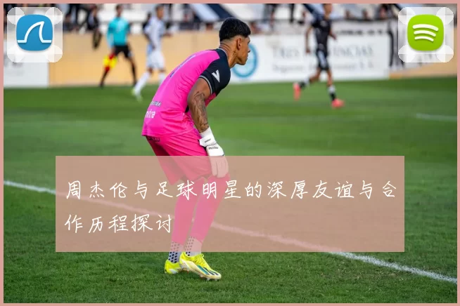 周杰伦与足球明星的深厚友谊与合作历程探讨