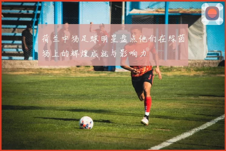 荷兰中场足球明星盘点他们在绿茵场上的辉煌成就与影响力