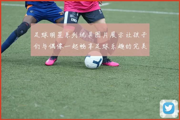 足球明星系列玩具图片展示让孩子们与偶像一起畅享足球乐趣的完美选择