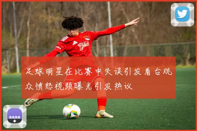 足球明星在比赛中失误引发看台观众愤怒视频曝光引发热议