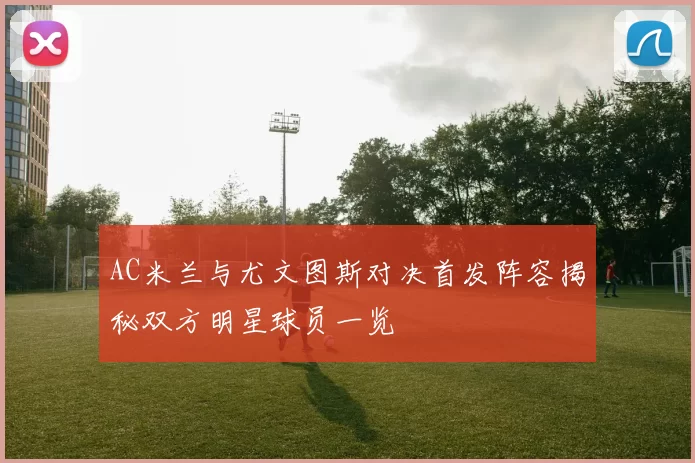 AC米兰与尤文图斯对决首发阵容揭秘双方明星球员一览