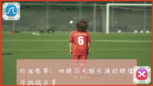 对话陈军：回顾羽毛球生涯的辉煌与挑战分享