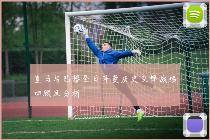 皇马与巴黎圣日耳曼历史交锋战绩回顾及分析