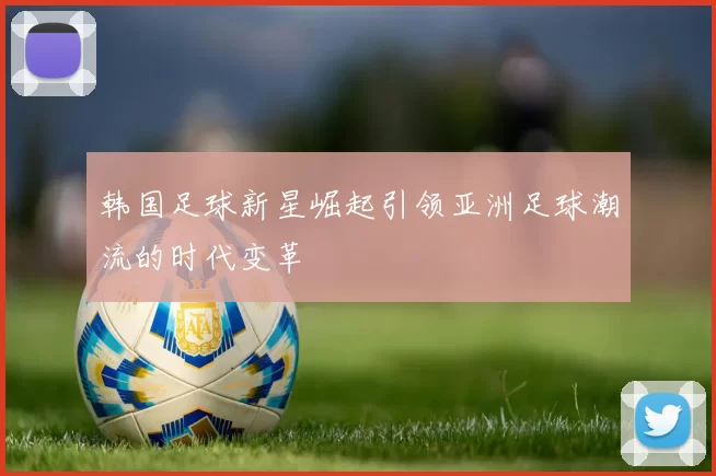 韩国足球新星崛起引领亚洲足球潮流的时代变革