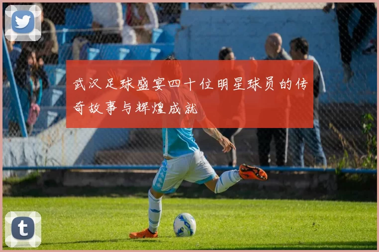 武汉足球盛宴四十位明星球员的传奇故事与辉煌成就