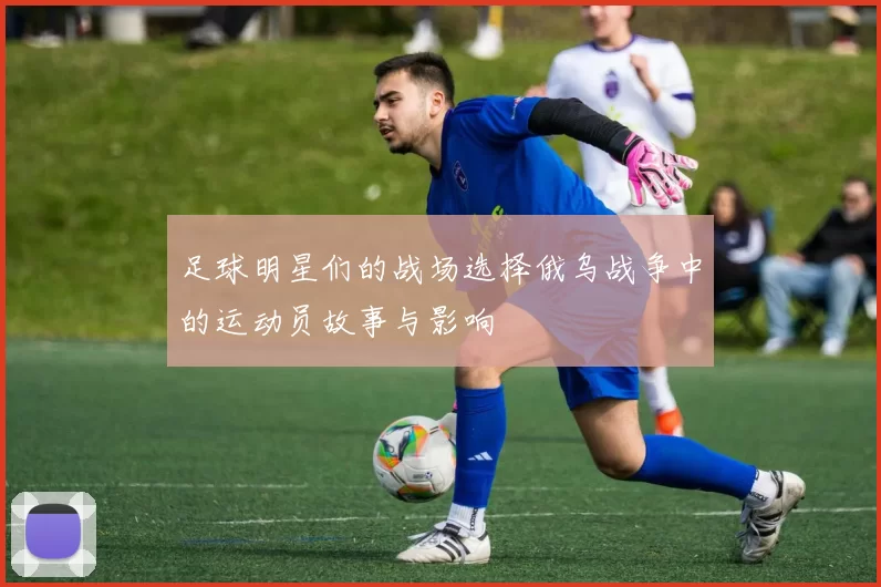 足球明星们的战场选择俄乌战争中的运动员故事与影响