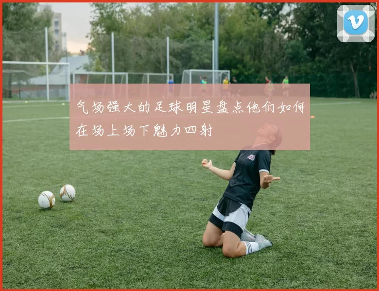 气场强大的足球明星盘点他们如何在场上场下魅力四射