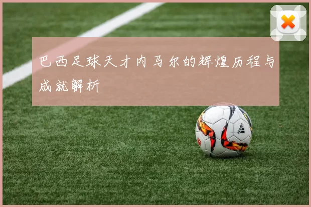 巴西足球天才内马尔的辉煌历程与成就解析