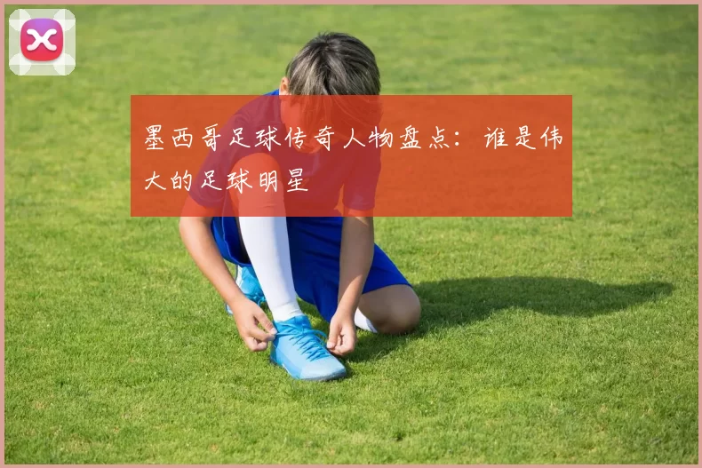 墨西哥足球传奇人物盘点：谁是伟大的足球明星