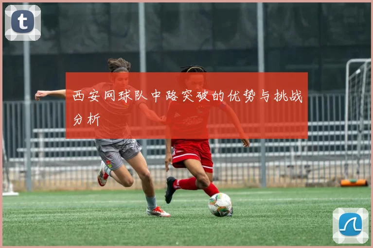 西安网球队中路突破的优势与挑战分析