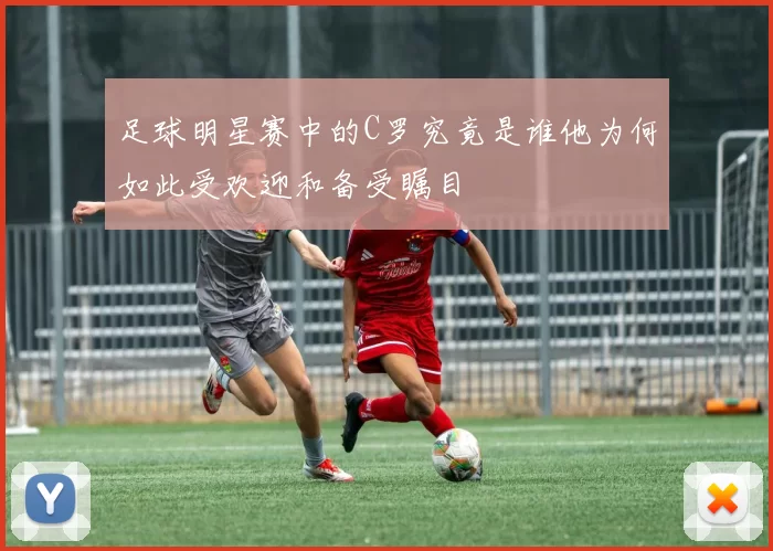 足球明星赛中的C罗究竟是谁他为何如此受欢迎和备受瞩目