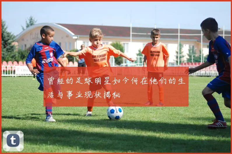 曾经的足球明星如今何在他们的生活与事业现状揭秘