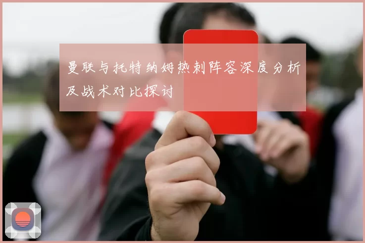 曼联与托特纳姆热刺阵容深度分析及战术对比探讨