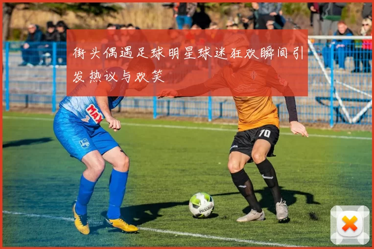 街头偶遇足球明星球迷狂欢瞬间引发热议与欢笑