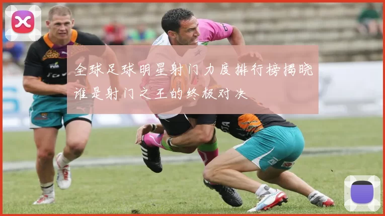 全球足球明星射门力度排行榜揭晓谁是射门之王的终极对决