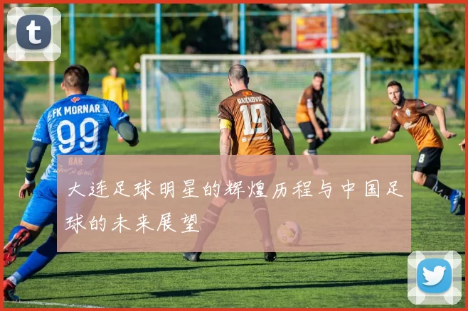 大连足球明星的辉煌历程与中国足球的未来展望