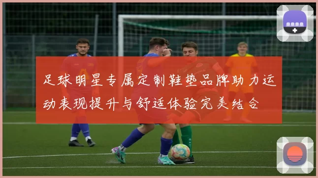 足球明星专属定制鞋垫品牌助力运动表现提升与舒适体验完美结合