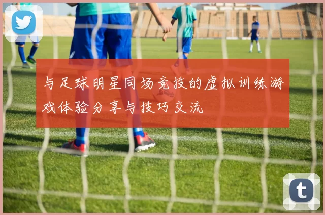 与足球明星同场竞技的虚拟训练游戏体验分享与技巧交流