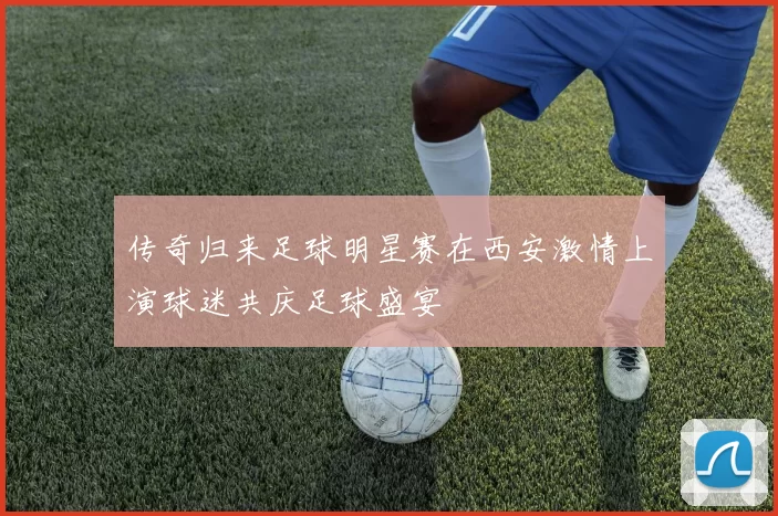 传奇归来足球明星赛在西安激情上演球迷共庆足球盛宴