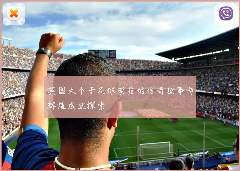 英国大个子足球明星的传奇故事与辉煌成就探索