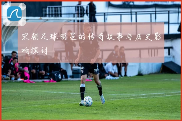 宋朝足球明星的传奇故事与历史影响探讨