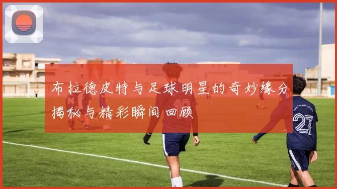 布拉德皮特与足球明星的奇妙缘分揭秘与精彩瞬间回顾